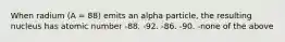 When radium (A = 88) emits an alpha particle, the resulting nucleus has atomic number -88. -92. -86. -90. -none of the above