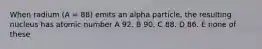 When radium (A = 88) emits an alpha particle, the resulting nucleus has atomic number A 92. B 90. C 88. D 86. E none of these