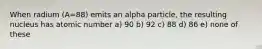 When radium (A=88) emits an alpha particle, the resulting nucleus has atomic number a) 90 b) 92 c) 88 d) 86 e) none of these