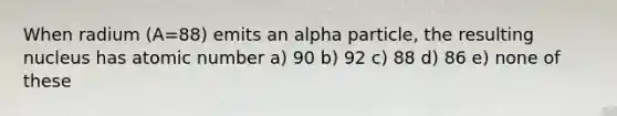 When radium (A=88) emits an alpha particle, the resulting nucleus has atomic number a) 90 b) 92 c) 88 d) 86 e) none of these