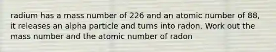 radium has a mass number of 226 and an atomic number of 88, it releases an alpha particle and turns into radon. Work out the mass number and the atomic number of radon