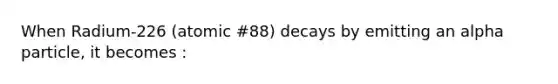 When Radium-226 (atomic #88) decays by emitting an alpha particle, it becomes :