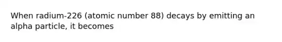 When radium-226 (atomic number 88) decays by emitting an alpha particle, it becomes