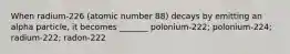 When radium-226 (atomic number 88) decays by emitting an alpha particle, it becomes _______ polonium-222; polonium-224; radium-222; radon-222