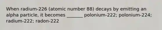 When radium-226 (atomic number 88) decays by emitting an alpha particle, it becomes _______ polonium-222; polonium-224; radium-222; radon-222