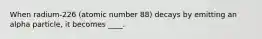 When radium-226 (atomic number 88) decays by emitting an alpha particle, it becomes ____.