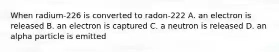 When radium-226 is converted to radon-222 A. an electron is released B. an electron is captured C. a neutron is released D. an alpha particle is emitted