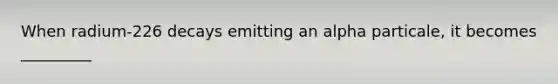 When radium-226 decays emitting an alpha particale, it becomes _________