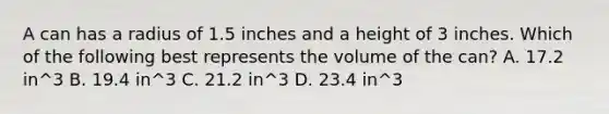 A can has a radius of 1.5 inches and a height of 3 inches. Which of the following best represents the volume of the can? A. 17.2 in^3 B. 19.4 in^3 C. 21.2 in^3 D. 23.4 in^3