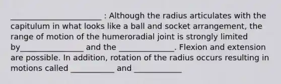 _______________________ : Although the radius articulates with the capitulum in what looks like a ball and socket arrangement, the range of motion of the humeroradial joint is strongly limited by________________ and the ______________. Flexion and extension are possible. In addition, rotation of the radius occurs resulting in motions called ___________ and ____________