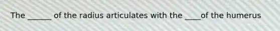 The ______ of the radius articulates with the ____of the humerus