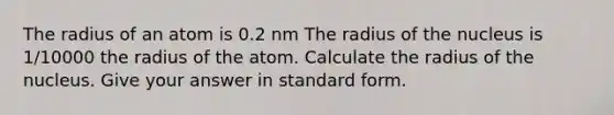 The radius of an atom is 0.2 nm The radius of the nucleus is 1/10000 the radius of the atom. Calculate the radius of the nucleus. Give your answer in standard form.