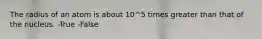 The radius of an atom is about 10^5 times greater than that of the nucleus. -True -False