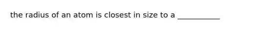 the radius of an atom is closest in size to a ___________