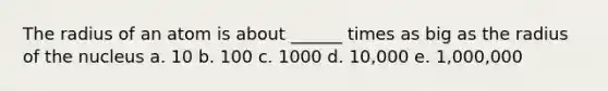 The radius of an atom is about ______ times as big as the radius of the nucleus a. 10 b. 100 c. 1000 d. 10,000 e. 1,000,000