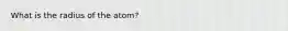 What is the radius of the atom?