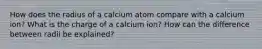 How does the radius of a calcium atom compare with a calcium ion? What is the charge of a calcium ion? How can the difference between radii be explained?