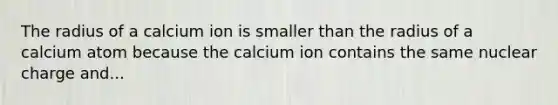 The radius of a calcium ion is smaller than the radius of a calcium atom because the calcium ion contains the same nuclear charge and...