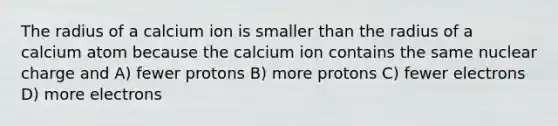 The radius of a calcium ion is smaller than the radius of a calcium atom because the calcium ion contains the same nuclear charge and A) fewer protons B) more protons C) fewer electrons D) more electrons