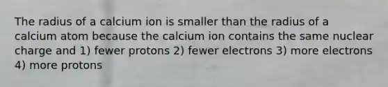 The radius of a calcium ion is smaller than the radius of a calcium atom because the calcium ion contains the same nuclear charge and 1) fewer protons 2) fewer electrons 3) more electrons 4) more protons