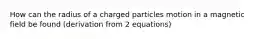 How can the radius of a charged particles motion in a magnetic field be found (derivation from 2 equations)