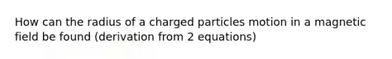 How can the radius of a charged particles motion in a magnetic field be found (derivation from 2 equations)