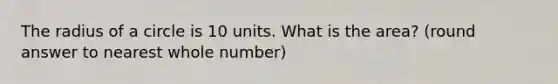 The radius of a circle is 10 units. What is the area? (round answer to nearest whole number)