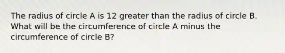 The radius of circle A is 12 <a href='https://www.questionai.com/knowledge/ktgHnBD4o3-greater-than' class='anchor-knowledge'>greater than</a> the radius of circle B. What will be the circumference of circle A minus the circumference of circle B?