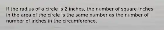 If the radius of a circle is 2 inches, the number of square inches in the area of the circle is the same number as the number of number of inches in the circumference.