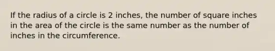 If the radius of a circle is 2 inches, the number of square inches in the area of the circle is the same number as the number of inches in the circumference.