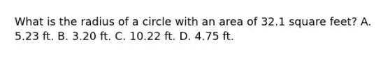 What is the radius of a circle with an area of 32.1 square feet? A. 5.23 ft. B. 3.20 ft. C. 10.22 ft. D. 4.75 ft.