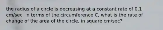 the radius of a circle is decreasing at a constant rate of 0.1 cm/sec. in terms of the circumference C, what is the rate of change of the area of the circle, in square cm/sec?