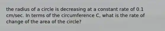 the radius of a circle is decreasing at a constant rate of 0.1 cm/sec. In terms of the circumference C, what is the rate of change of the area of the circle?