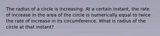 The radius of a circle is increasing. At a certain instant, the rate of increase in the area of the circle is numerically equal to twice the rate of increase in its circumference. What is radius of the circle at that instant?