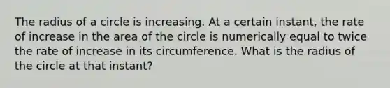 The radius of a circle is increasing. At a certain instant, the rate of increase in the area of the circle is numerically equal to twice the rate of increase in its circumference. What is the radius of the circle at that instant?