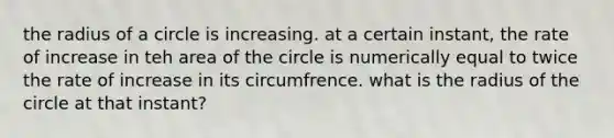 the radius of a circle is increasing. at a certain instant, the rate of increase in teh area of the circle is numerically equal to twice the rate of increase in its circumfrence. what is the radius of the circle at that instant?