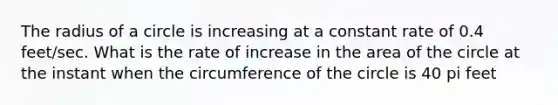 The radius of a circle is increasing at a constant rate of 0.4 feet/sec. What is the rate of increase in the area of the circle at the instant when the circumference of the circle is 40 pi feet