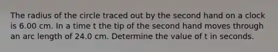 The radius of the circle traced out by the second hand on a clock is 6.00 cm. In a time t the tip of the second hand moves through an arc length of 24.0 cm. Determine the value of t in seconds.