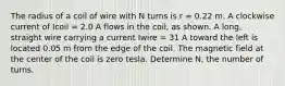 The radius of a coil of wire with N turns is r = 0.22 m. A clockwise current of Icoil = 2.0 A flows in the coil, as shown. A long, straight wire carrying a current Iwire = 31 A toward the left is located 0.05 m from the edge of the coil. The magnetic field at the center of the coil is zero tesla. Determine N, the number of turns.