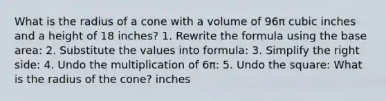 What is the radius of a cone with a volume of 96π cubic inches and a height of 18 inches? 1. Rewrite the formula using the base area: 2. Substitute the values into formula: 3. Simplify the right side: 4. Undo the multiplication of 6π: 5. Undo the square: What is the radius of the cone? inches