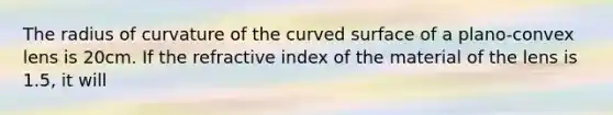 The radius of curvature of the curved surface of a plano-convex lens is 20cm. If the refractive index of the material of the lens is 1.5, it will