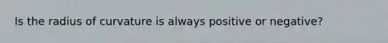 Is the radius of curvature is always positive or negative?
