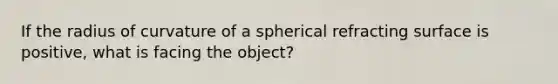 If the radius of curvature of a spherical refracting surface is positive, what is facing the object?