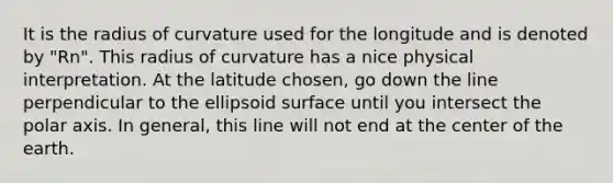 It is the radius of curvature used for the longitude and is denoted by "Rn". This radius of curvature has a nice physical interpretation. At the latitude chosen, go down the line perpendicular to the ellipsoid surface until you intersect the polar axis. In general, this line will not end at the center of the earth.