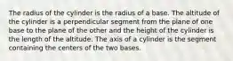 The radius of the cylinder is the radius of a base. The altitude of the cylinder is a perpendicular segment from the plane of one base to the plane of the other and the height of the cylinder is the length of the altitude. The axis of a cylinder is the segment containing the centers of the two bases.