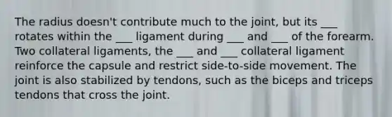 The radius doesn't contribute much to the joint, but its ___ rotates within the ___ ligament during ___ and ___ of the forearm. Two collateral ligaments, the ___ and ___ collateral ligament reinforce the capsule and restrict side-to-side movement. The joint is also stabilized by tendons, such as the biceps and triceps tendons that cross the joint.