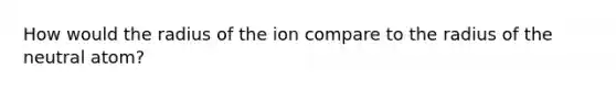 How would the radius of the ion compare to the radius of the neutral atom?