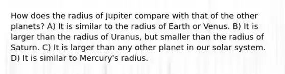 How does the radius of Jupiter compare with that of the other planets? A) It is similar to the radius of Earth or Venus. B) It is larger than the radius of Uranus, but smaller than the radius of Saturn. C) It is larger than any other planet in our solar system. D) It is similar to Mercury's radius.