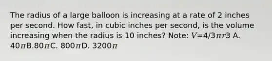 The radius of a large balloon is increasing at a rate of 2 inches per second. How fast, in cubic inches per second, is the volume increasing when the radius is 10 inches? Note: 𝑉=4/3𝜋𝑟3 A. 40𝜋B.80𝜋C. 800𝜋D. 3200𝜋