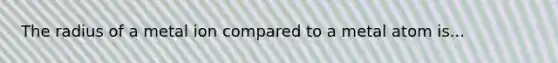 The radius of a metal ion compared to a metal atom is...